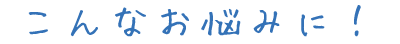こんなお悩みに！
